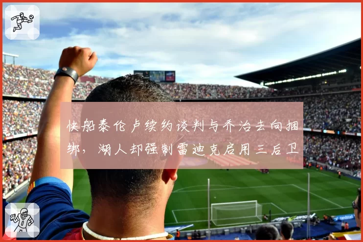 快船泰伦卢续约谈判与乔治去向捆绑,湖人却强制雷迪克启用三后卫自缚手脚