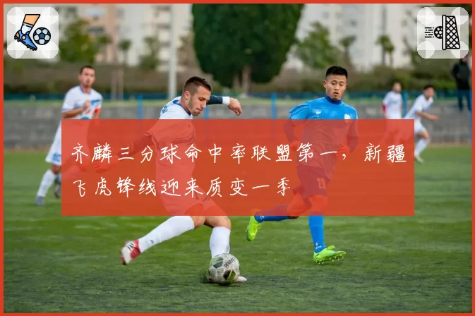 齐麟三分球命中率联盟第一，新疆飞虎锋线迎来质变一季