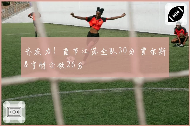 齐发力！首节江苏全队30分 贾尔斯&亨特合砍26分