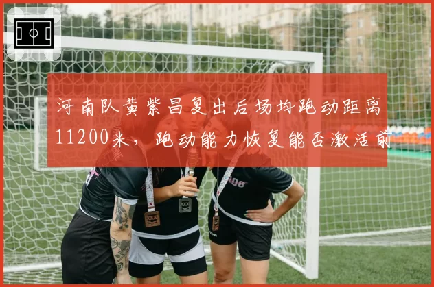 河南队黄紫昌复出后场均跑动距离11200米，跑动能力恢复能否激活前场反击？