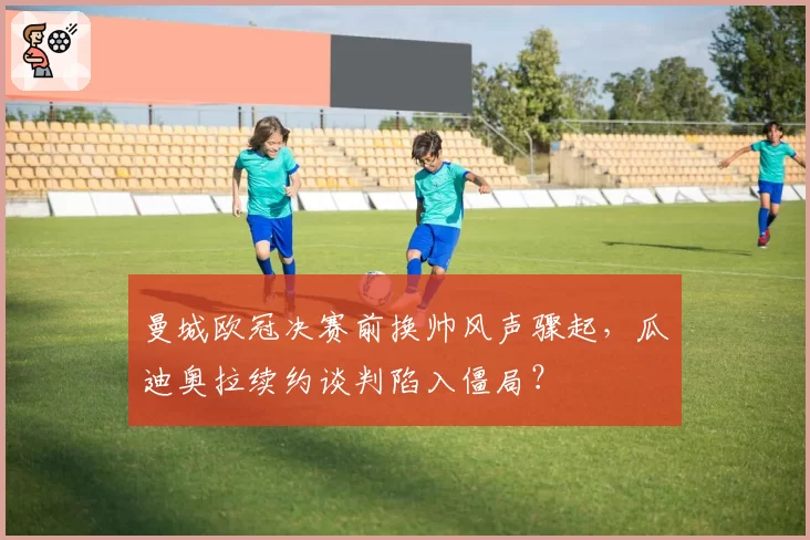 曼城欧冠决赛前换帅风声骤起，瓜迪奥拉续约谈判陷入僵局？