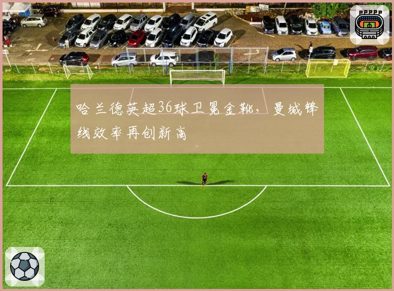 哈兰德英超36球卫冕金靴,曼城锋线效率再创新高