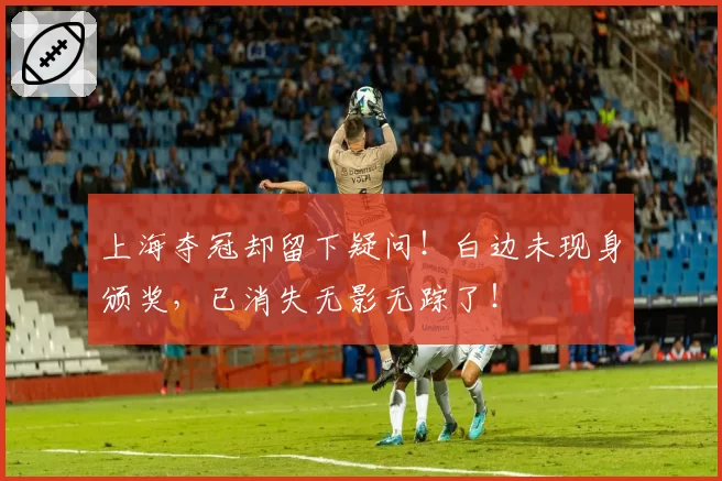 上海夺冠却留下疑问!白边未现身颁奖,已消失无影无踪了!