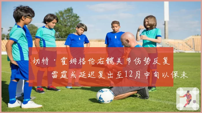 切特·霍姆格伦右髋关节伤势反复,雷霆或延迟复出至12月中旬以保未来