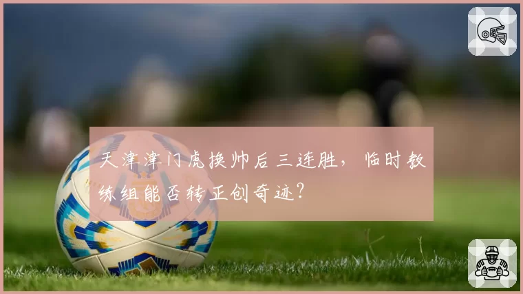 天津津门虎换帅后三连胜,临时教练组能否转正创奇迹?