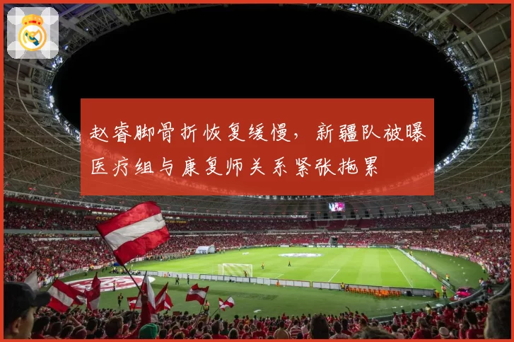 赵睿脚骨折恢复缓慢，新疆队被曝医疗组与康复师关系紧张拖累