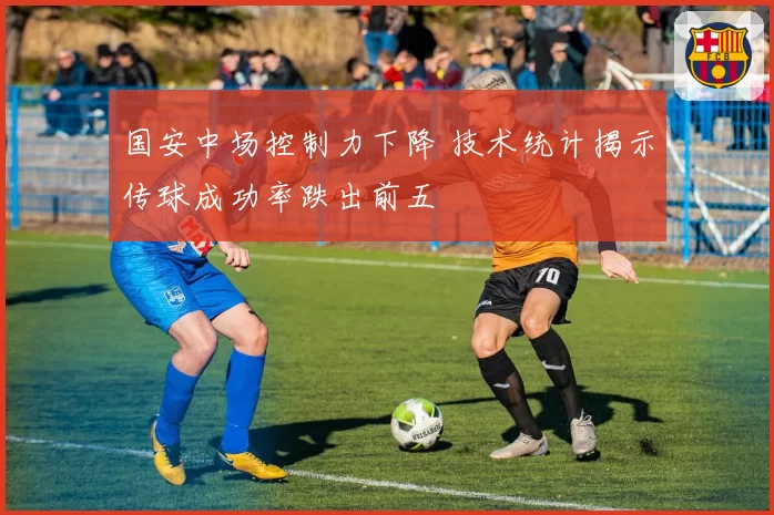 国安中场控制力下降 技术统计揭示传球成功率跌出前五