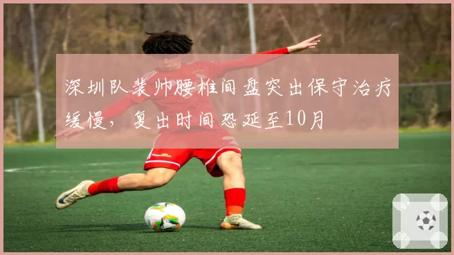 深圳队裴帅腰椎间盘突出保守治疗缓慢，复出时间恐延至10月