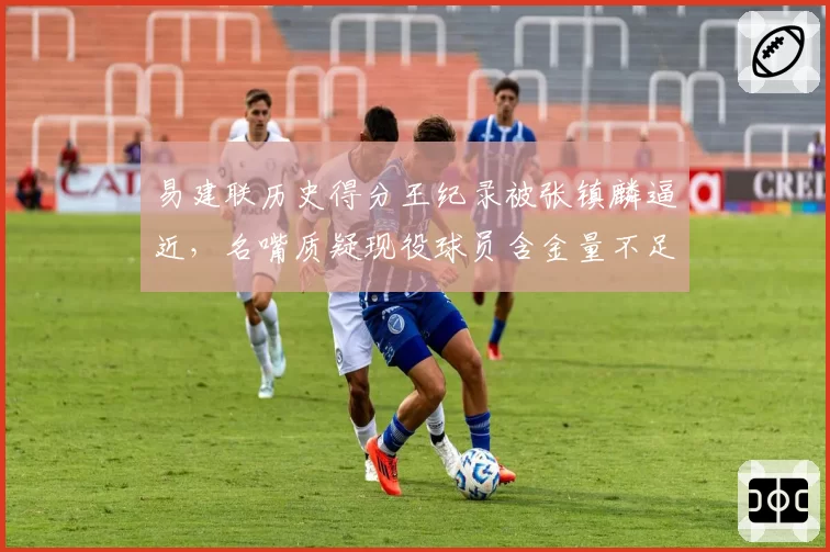 易建联历史得分王纪录被张镇麟逼近,名嘴质疑现役球员含金量不足
