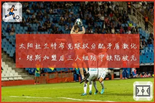 太阳杜兰特布克球权分配矛盾激化，琼斯加盟后三人组防守缺陷被无限放大