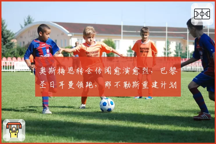 奥斯梅恩转会传闻愈演愈烈,巴黎圣日耳曼领跑,那不勒斯重建计划。