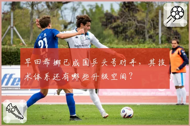 早田希娜已成国乒头号对手，其技术体系还有哪些升级空间？