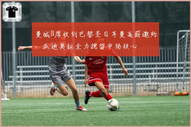 曼城B席收到巴黎圣日耳曼高薪邀约，瓜迪奥拉全力挽留中场核心